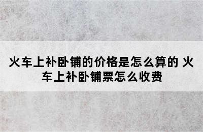 火车上补卧铺的价格是怎么算的 火车上补卧铺票怎么收费